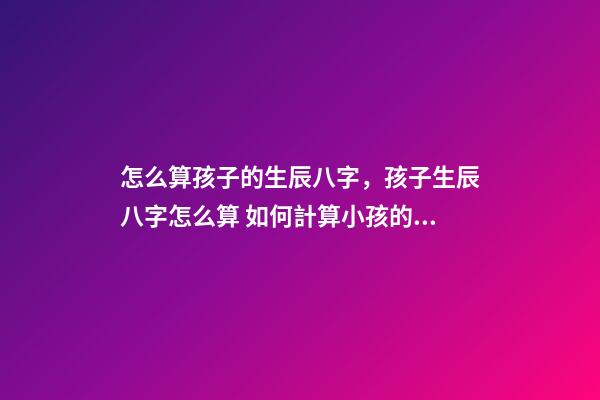 怎么算孩子的生辰八字，孩子生辰八字怎么算 如何計算小孩的生辰八字？-第1張-觀點-玄機派